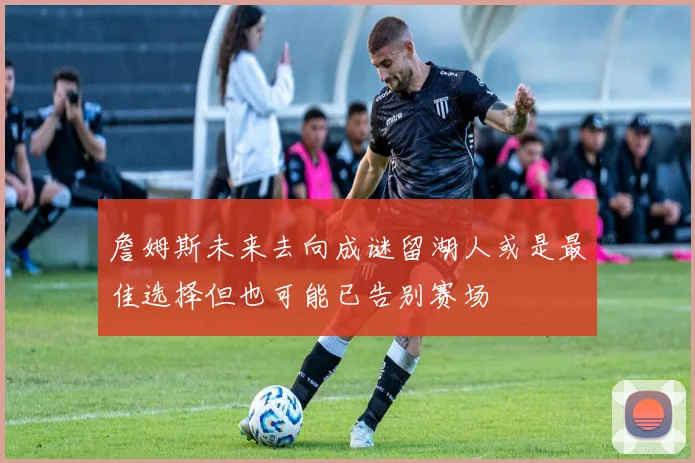 詹姆斯未来去向成谜留湖人或是最佳选择但也可能已告别赛场