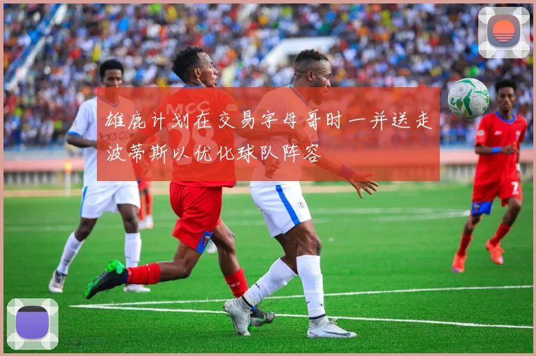 雄鹿计划在交易字母哥时一并送走波蒂斯以优化球队阵容
