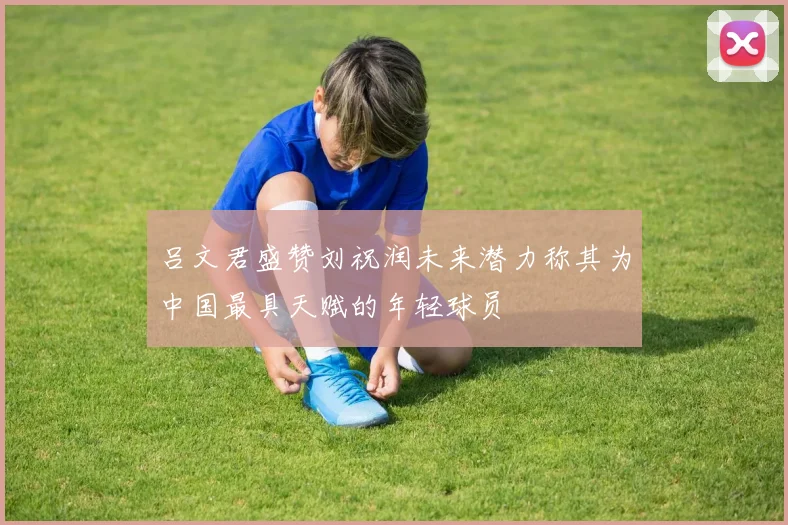 吕文君盛赞刘祝润未来潜力称其为中国最具天赋的年轻球员