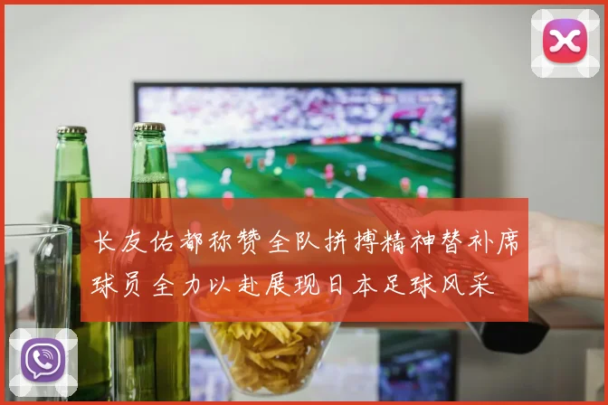 长友佑都称赞全队拼搏精神替补席球员全力以赴展现日本足球风采