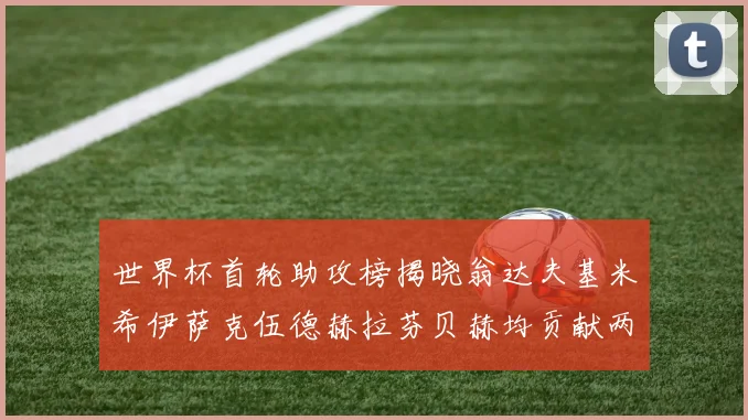 世界杯首轮助攻榜揭晓翁达夫基米希伊萨克伍德赫拉芬贝赫均贡献两次助攻