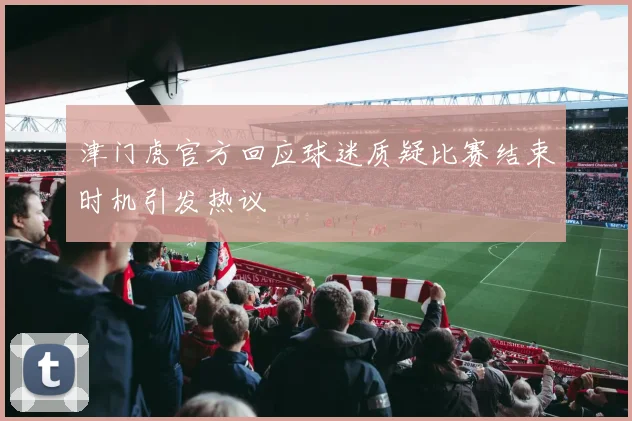 津门虎官方回应球迷质疑比赛结束时机引发热议