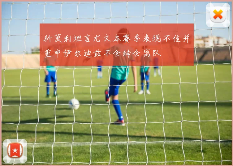 科莫利坦言尤文本赛季表现不佳并重申伊尔迪兹不会转会离队