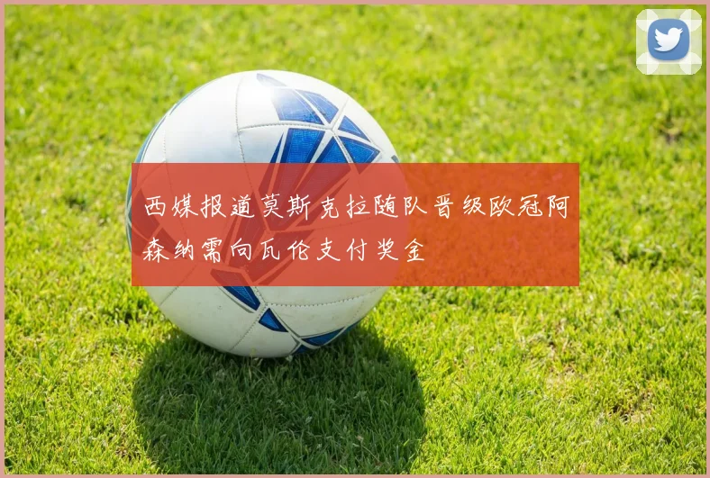西媒报道莫斯克拉随队晋级欧冠阿森纳需向瓦伦支付奖金