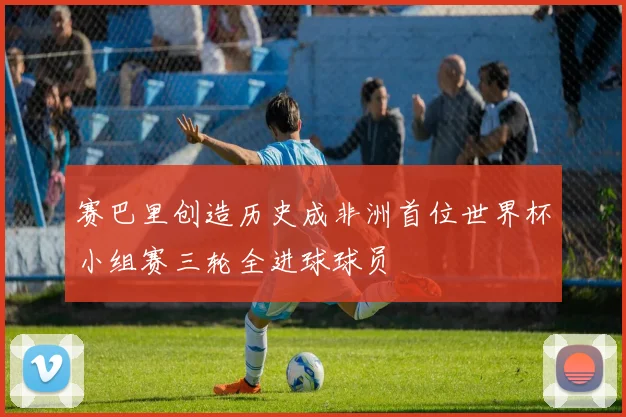 赛巴里创造历史成非洲首位世界杯小组赛三轮全进球球员