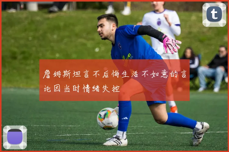 詹姆斯坦言不后悔生活不如意的言论因当时情绪失控