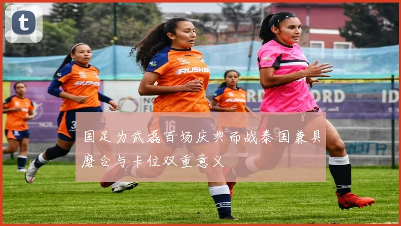 国足为武磊百场庆典而战泰国兼具磨合与卡位双重意义
