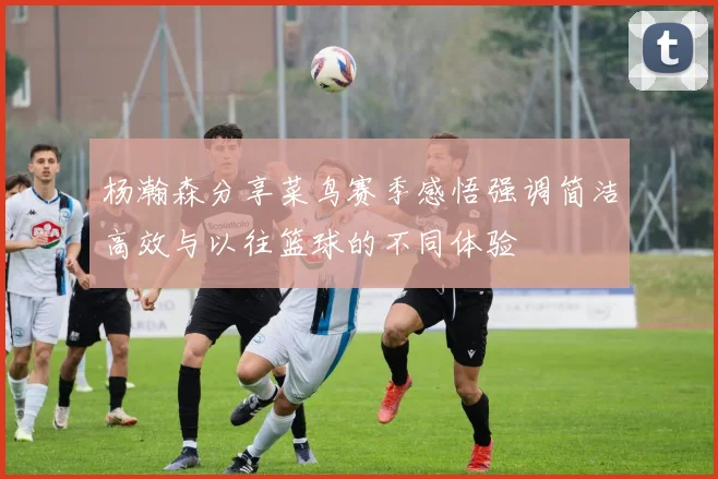 杨瀚森分享菜鸟赛季感悟强调简洁高效与以往篮球的不同体验