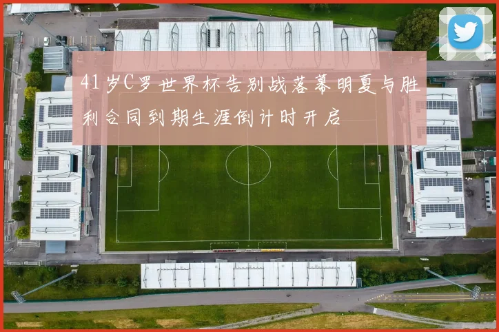 41岁C罗世界杯告别战落幕明夏与胜利合同到期生涯倒计时开启