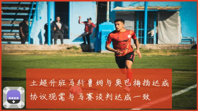 土超升班马科鲁姆与奥巴梅扬达成协议现需与马赛谈判达成一致